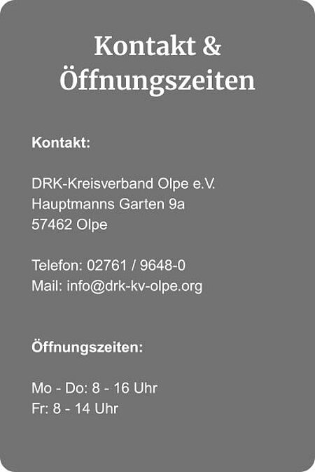 Kontakt und Öffnungszeiten_Startseite Öffnungszeiten: Montag bis Donnerstag von 8 bis 16 Uhr und Freitag von 8 bis 14 Uhr; Telefonnummer: 02761 / 9648-0, Mail: info@drk-kv-olpe.org